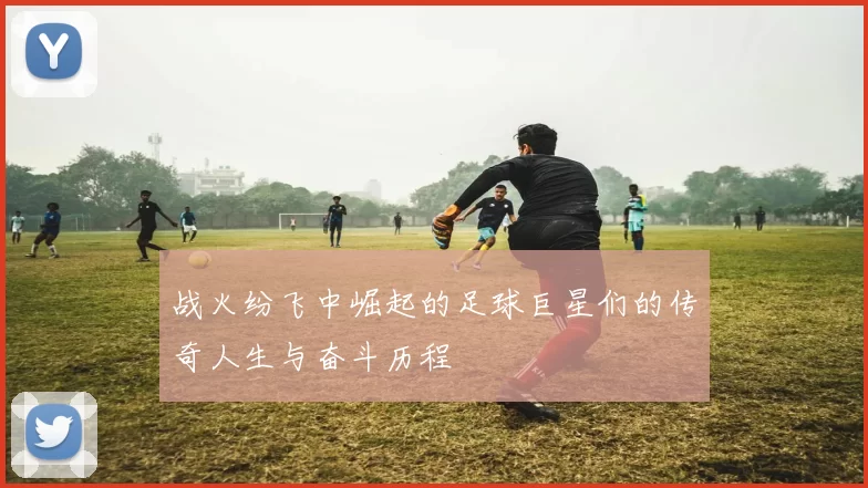 战火纷飞中崛起的足球巨星们的传奇人生与奋斗历程