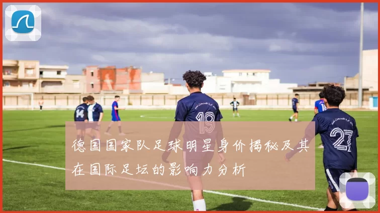 德国国家队足球明星身价揭秘及其在国际足坛的影响力分析