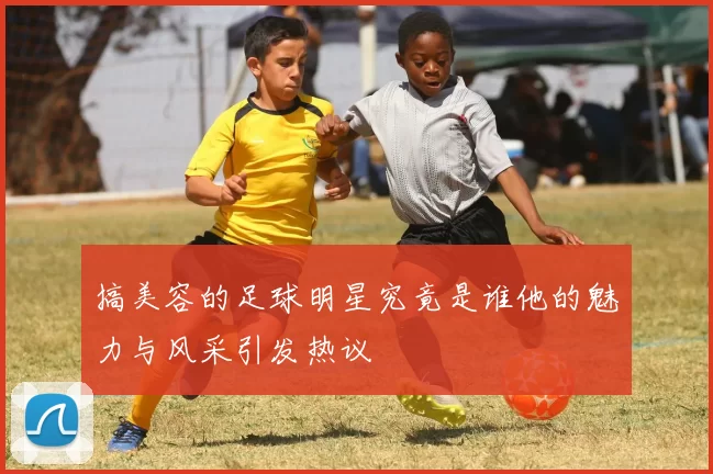 搞美容的足球明星究竟是谁他的魅力与风采引发热议