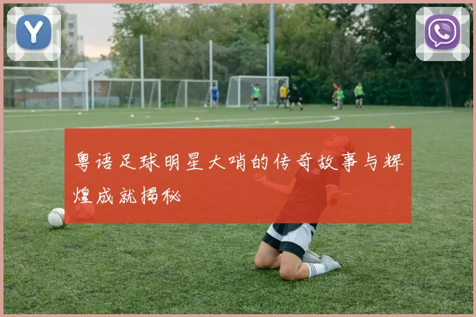粤语足球明星大哨的传奇故事与辉煌成就揭秘