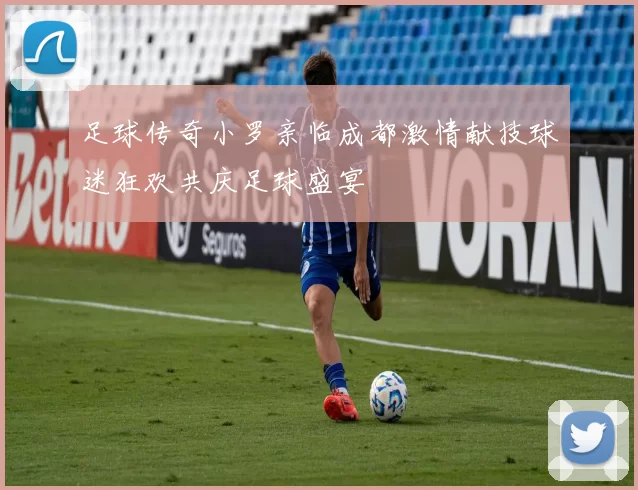 足球传奇小罗亲临成都激情献技球迷狂欢共庆足球盛宴