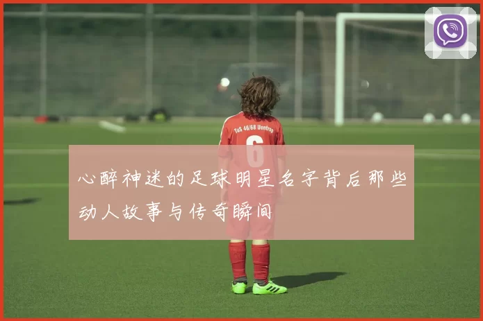 心醉神迷的足球明星名字背后那些动人故事与传奇瞬间