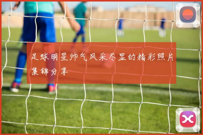 足球明星帅气风采尽显的精彩照片集锦分享