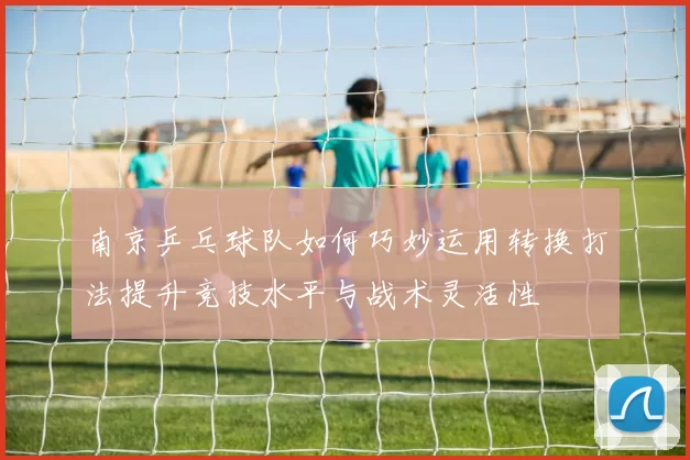 南京乒乓球队如何巧妙运用转换打法提升竞技水平与战术灵活性