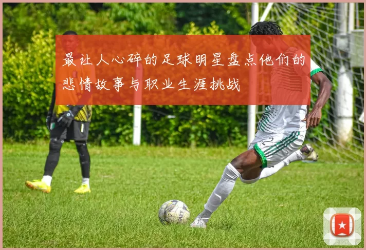 最让人心碎的足球明星盘点他们的悲情故事与职业生涯挑战
