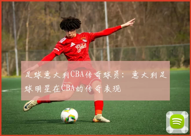 足球意大利CBA传奇球员：意大利足球明星在CBA的传奇表现