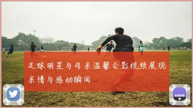 足球明星与母亲温馨合影视频展现亲情与感动瞬间