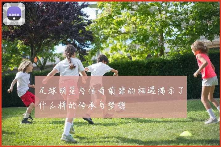 足球明星与传奇前辈的相遇揭示了什么样的传承与梦想